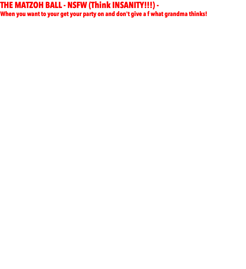 THE MATZOH BALL - NSFW (Think INSANITY!!!) - When you want to your get your party on and don't give a f what grandma thinks! - $24,999 -  - You fly me into the city of your choice, provide fee, food, lodging, rental car, FULL AV system to match up to below specs. I will handle the rest including staffing. Inquire about any particulars about your event. If you can imagine it, it will be done! - DJ/MC w/upgraded Club Sound System complete with subwoofers - KARAOKE LOUNGE - Full Karaoke Setup with screen and mics for singers.   - Upgraded Club Lighting (full array of cutting edge lighting fx on dancefloor + grand entrance)  - LED Uplighting around the room to match design  - LIVE PIX™ - photographer takes fun candid party shots all night streamed to projecter/screen. Client gets all photos via dropbox. HUGE VALUE!!!  - GIVEAWAYS for the entire party (sunglasses, hats, glow necklaces, beads, leis, etc)  - - PhotoBooth Selfie Station - PhotoBooth with attendant up to 4 hours. Guests get pics that night, clients get all via dropbox - And ROAMER PHOTOBOOTH during cocktail hour. - DANCERS - (4) motivational dancers who work along with MC to run games, teach dances, for kids and adults.  - PHOTOGRAPHERS - Team of photographers for day of and night of event. All standard shots to be expected along with candids. - DOCUMETARY CREW - your party will be shot documentary style by talended cinematographers, including BTS and interviews. - CELEBRITY DROP-INS 